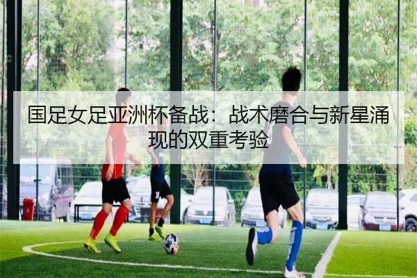 国足女足亚洲杯备战：战术磨合与新星涌现的双重考验
