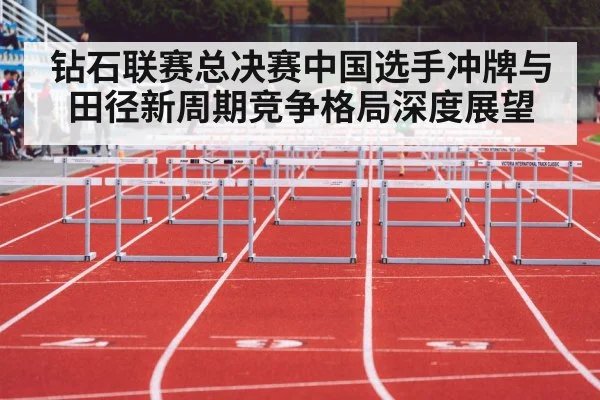 钻石联赛总决赛中国选手冲牌与田径新周期竞争格局深度展望